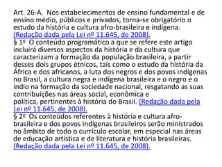 Art. 26-A. Nos estabelecimentos de ensino fundamental e de
ensino médio, públicos e privados, torna-se obrigatório o
estudo da história e cultura afro-brasileira e indígena.
(Redação dada pela Lei nº 11.645, de 2008).
§ 1o O conteúdo programático a que se refere este artigo
incluirá diversos aspectos da história e da cultura que
caracterizam a formação da população brasileira, a partir
desses dois grupos étnicos, tais como o estudo da história da
África e dos africanos, a luta dos negros e dos povos indígenas
no Brasil, a cultura negra e indígena brasileira e o negro e o
índio na formação da sociedade nacional, resgatando as suas
contribuições nas áreas social, econômica e
política, pertinentes à história do Brasil. (Redação dada pela
Lei nº 11.645, de 2008).
§ 2o Os conteúdos referentes à história e cultura afro-
brasileira e dos povos indígenas brasileiros serão ministrados
no âmbito de todo o currículo escolar, em especial nas áreas
de educação artística e de literatura e história brasileiras.
(Redação dada pela Lei nº 11.645, de 2008).
 