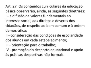 Art. 27. Os conteúdos curriculares da educação
básica observarão, ainda, as seguintes diretrizes:
I - a difusão de valores fundamentais ao
interesse social, aos direitos e deveres dos
cidadãos, de respeito ao bem comum e à ordem
democrática;
II - consideração das condições de escolaridade
dos alunos em cada estabelecimento;
III - orientação para o trabalho;
IV - promoção do desporto educacional e apoio
às práticas desportivas não-formais.
 
