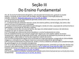 Seção III
Do Ensino Fundamental
Art. 32. O ensino fundamental obrigatório, com duração de 9 (nove) anos, gratuito na escola
pública, iniciando-se aos 6 (seis) anos de idade, terá por objetivo a formação básica do
cidadão, mediante: (Redação dada pela Lei nº 11.274, de 2006)
I - o desenvolvimento da capacidade de aprender, tendo como meios básicos o pleno domínio da
leitura, da escrita e do cálculo;
II - a compreensão do ambiente natural e social, do sistema político, da tecnologia, das artes e dos
valores em que se fundamenta a sociedade;
III - o desenvolvimento da capacidade de aprendizagem, tendo em vista a aquisição de conhecimentos e
habilidades e a formação de atitudes e valores;
IV - o fortalecimento dos vínculos de família, dos laços de solidariedade humana e de tolerância
recíproca em que se assenta a vida social.
§ 1º É facultado aos sistemas de ensino desdobrar o ensino fundamental em ciclos.
§ 2º Os estabelecimentos que utilizam progressão regular por série podem adotar no ensino
fundamental o regime de progressão continuada, sem prejuízo da avaliação do processo de ensino-
aprendizagem, observadas as normas do respectivo sistema de ensino.
§ 3º O ensino fundamental regular será ministrado em língua portuguesa, assegurada às comunidades
indígenas a utilização de suas línguas maternas e processos próprios de aprendizagem.
§ 4º O ensino fundamental será presencial, sendo o ensino a distância utilizado como complementação
da aprendizagem ou em situações emergenciais.
§ 5o O currículo do ensino fundamental incluirá, obrigatoriamente, conteúdo que trate dos direitos das
crianças e dos adolescentes, tendo como diretriz a Lei no 8.069, de 13 de julho de 1990, que institui o
Estatuto da Criança e do Adolescente, observada a produção e distribuição de material didático
adequado. (Incluído pela Lei nº 11.525, de 2007).
§ 6º O estudo sobre os símbolos nacionais será incluído como tema transversal nos currículos do ensino
fundamental. (Incluído pela Lei nº 12.472, de 2011).
 