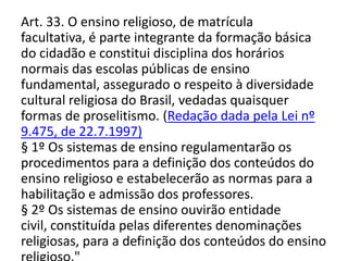 Art. 33. O ensino religioso, de matrícula
facultativa, é parte integrante da formação básica
do cidadão e constitui disciplina dos horários
normais das escolas públicas de ensino
fundamental, assegurado o respeito à diversidade
cultural religiosa do Brasil, vedadas quaisquer
formas de proselitismo. (Redação dada pela Lei nº
9.475, de 22.7.1997)
§ 1º Os sistemas de ensino regulamentarão os
procedimentos para a definição dos conteúdos do
ensino religioso e estabelecerão as normas para a
habilitação e admissão dos professores.
§ 2º Os sistemas de ensino ouvirão entidade
civil, constituída pelas diferentes denominações
religiosas, para a definição dos conteúdos do ensino
 