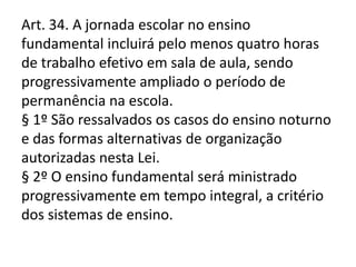 Art. 34. A jornada escolar no ensino
fundamental incluirá pelo menos quatro horas
de trabalho efetivo em sala de aula, sendo
progressivamente ampliado o período de
permanência na escola.
§ 1º São ressalvados os casos do ensino noturno
e das formas alternativas de organização
autorizadas nesta Lei.
§ 2º O ensino fundamental será ministrado
progressivamente em tempo integral, a critério
dos sistemas de ensino.
 