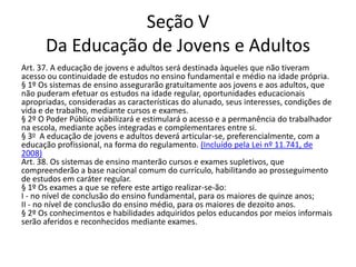 Seção V
Da Educação de Jovens e Adultos
Art. 37. A educação de jovens e adultos será destinada àqueles que não tiveram
acesso ou continuidade de estudos no ensino fundamental e médio na idade própria.
§ 1º Os sistemas de ensino assegurarão gratuitamente aos jovens e aos adultos, que
não puderam efetuar os estudos na idade regular, oportunidades educacionais
apropriadas, consideradas as características do alunado, seus interesses, condições de
vida e de trabalho, mediante cursos e exames.
§ 2º O Poder Público viabilizará e estimulará o acesso e a permanência do trabalhador
na escola, mediante ações integradas e complementares entre si.
§ 3o A educação de jovens e adultos deverá articular-se, preferencialmente, com a
educação profissional, na forma do regulamento. (Incluído pela Lei nº 11.741, de
2008)
Art. 38. Os sistemas de ensino manterão cursos e exames supletivos, que
compreenderão a base nacional comum do currículo, habilitando ao prosseguimento
de estudos em caráter regular.
§ 1º Os exames a que se refere este artigo realizar-se-ão:
I - no nível de conclusão do ensino fundamental, para os maiores de quinze anos;
II - no nível de conclusão do ensino médio, para os maiores de dezoito anos.
§ 2º Os conhecimentos e habilidades adquiridos pelos educandos por meios informais
serão aferidos e reconhecidos mediante exames.
 