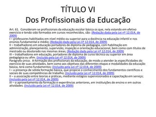 TÍTULO VI
Dos Profissionais da Educação
Art. 61. Consideram-se profissionais da educação escolar básica os que, nela estando em efetivo
exercício e tendo sido formados em cursos reconhecidos, são: (Redação dada pela Lei nº 12.014, de
2009)
I – professores habilitados em nível médio ou superior para a docência na educação infantil e nos
ensinos fundamental e médio; (Redação dada pela Lei nº 12.014, de 2009)
II – trabalhadores em educação portadores de diploma de pedagogia, com habilitação em
administração, planejamento, supervisão, inspeção e orientação educacional, bem como com títulos de
mestrado ou doutorado nas mesmas áreas; (Redação dada pela Lei nº 12.014, de 2009)
III – trabalhadores em educação, portadores de diploma de curso técnico ou superior em área
pedagógica ou afim. (Incluído pela Lei nº 12.014, de 2009)
Parágrafo único. A formação dos profissionais da educação, de modo a atender às especificidades do
exercício de suas atividades, bem como aos objetivos das diferentes etapas e modalidades da educação
básica, terá como fundamentos: (Incluído pela Lei nº 12.014, de 2009)
I – a presença de sólida formação básica, que propicie o conhecimento dos fundamentos científicos e
sociais de suas competências de trabalho; (Incluído pela Lei nº 12.014, de 2009)
II – a associação entre teorias e práticas, mediante estágios supervisionados e capacitação em serviço;
(Incluído pela Lei nº 12.014, de 2009)
III – o aproveitamento da formação e experiências anteriores, em instituições de ensino e em outras
atividades. (Incluído pela Lei nº 12.014, de 2009)
 