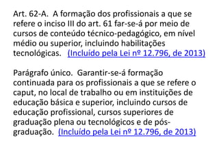 Art. 62-A. A formação dos profissionais a que se
refere o inciso III do art. 61 far-se-á por meio de
cursos de conteúdo técnico-pedagógico, em nível
médio ou superior, incluindo habilitações
tecnológicas. (Incluído pela Lei nº 12.796, de 2013)
Parágrafo único. Garantir-se-á formação
continuada para os profissionais a que se refere o
caput, no local de trabalho ou em instituições de
educação básica e superior, incluindo cursos de
educação profissional, cursos superiores de
graduação plena ou tecnológicos e de pós-
graduação. (Incluído pela Lei nº 12.796, de 2013)
 