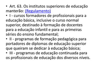 • Art. 63. Os institutos superiores de educação
manterão: (Regulamento)
• I - cursos formadores de profissionais para a
educação básica, inclusive o curso normal
superior, destinado à formação de docentes
para a educação infantil e para as primeiras
séries do ensino fundamental;
• II - programas de formação pedagógica para
portadores de diplomas de educação superior
que queiram se dedicar à educação básica;
• III - programas de educação continuada para
os profissionais de educação dos diversos níveis.
 