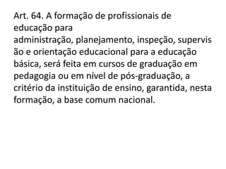 Art. 64. A formação de profissionais de
educação para
administração, planejamento, inspeção, supervis
ão e orientação educacional para a educação
básica, será feita em cursos de graduação em
pedagogia ou em nível de pós-graduação, a
critério da instituição de ensino, garantida, nesta
formação, a base comum nacional.
 