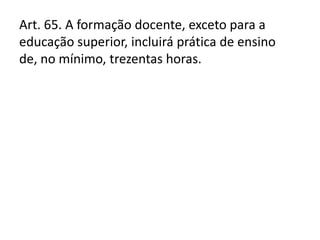 Art. 65. A formação docente, exceto para a
educação superior, incluirá prática de ensino
de, no mínimo, trezentas horas.
 