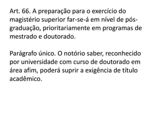 Art. 66. A preparação para o exercício do
magistério superior far-se-á em nível de pós-
graduação, prioritariamente em programas de
mestrado e doutorado.
Parágrafo único. O notório saber, reconhecido
por universidade com curso de doutorado em
área afim, poderá suprir a exigência de título
acadêmico.
 