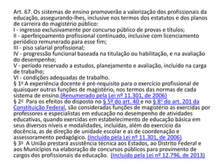 Art. 67. Os sistemas de ensino promoverão a valorização dos profissionais da
educação, assegurando-lhes, inclusive nos termos dos estatutos e dos planos
de carreira do magistério público:
I - ingresso exclusivamente por concurso público de provas e títulos;
II - aperfeiçoamento profissional continuado, inclusive com licenciamento
periódico remunerado para esse fim;
III - piso salarial profissional;
IV - progressão funcional baseada na titulação ou habilitação, e na avaliação
do desempenho;
V - período reservado a estudos, planejamento e avaliação, incluído na carga
de trabalho;
VI - condições adequadas de trabalho.
§ 1o A experiência docente é pré-requisito para o exercício profissional de
quaisquer outras funções de magistério, nos termos das normas de cada
sistema de ensino.(Renumerado pela Lei nº 11.301, de 2006)
§ 2o Para os efeitos do disposto no § 5º do art. 40 e no § 8o do art. 201 da
Constituição Federal, são consideradas funções de magistério as exercidas por
professores e especialistas em educação no desempenho de atividades
educativas, quando exercidas em estabelecimento de educação básica em
seus diversos níveis e modalidades, incluídas, além do exercício da
docência, as de direção de unidade escolar e as de coordenação e
assessoramento pedagógico. (Incluído pela Lei nº 11.301, de 2006)
§ 3o A União prestará assistência técnica aos Estados, ao Distrito Federal e
aos Municípios na elaboração de concursos públicos para provimento de
cargos dos profissionais da educação. (Incluído pela Lei nº 12.796, de 2013)
 