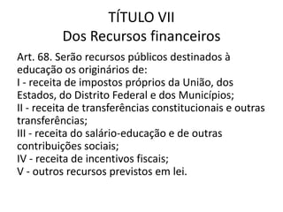 TÍTULO VII
Dos Recursos financeiros
Art. 68. Serão recursos públicos destinados à
educação os originários de:
I - receita de impostos próprios da União, dos
Estados, do Distrito Federal e dos Municípios;
II - receita de transferências constitucionais e outras
transferências;
III - receita do salário-educação e de outras
contribuições sociais;
IV - receita de incentivos fiscais;
V - outros recursos previstos em lei.
 