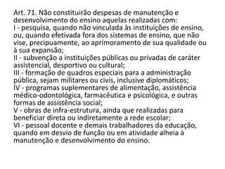 Art. 71. Não constituirão despesas de manutenção e
desenvolvimento do ensino aquelas realizadas com:
I - pesquisa, quando não vinculada às instituições de ensino,
ou, quando efetivada fora dos sistemas de ensino, que não
vise, precipuamente, ao aprimoramento de sua qualidade ou
à sua expansão;
II - subvenção a instituições públicas ou privadas de caráter
assistencial, desportivo ou cultural;
III - formação de quadros especiais para a administração
pública, sejam militares ou civis, inclusive diplomáticos;
IV - programas suplementares de alimentação, assistência
médico-odontológica, farmacêutica e psicológica, e outras
formas de assistência social;
V - obras de infra-estrutura, ainda que realizadas para
beneficiar direta ou indiretamente a rede escolar;
VI - pessoal docente e demais trabalhadores da educação,
quando em desvio de função ou em atividade alheia à
manutenção e desenvolvimento do ensino.
 