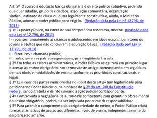 Art. 5o O acesso à educação básica obrigatória é direito público subjetivo, podendo
qualquer cidadão, grupo de cidadãos, associação comunitária, organização
sindical, entidade de classe ou outra legalmente constituída e, ainda, o Ministério
Público, acionar o poder público para exigi-lo. (Redação dada pela Lei nº 12.796, de
2013)
§ 1o O poder público, na esfera de sua competência federativa, deverá: (Redação dada
pela Lei nº 12.796, de 2013)
I - recensear anualmente as crianças e adolescentes em idade escolar, bem como os
jovens e adultos que não concluíram a educação básica; (Redação dada pela Lei nº
12.796, de 2013)
II - fazer-lhes a chamada pública;
III - zelar, junto aos pais ou responsáveis, pela freqüência à escola.
§ 2º Em todas as esferas administrativas, o Poder Público assegurará em primeiro lugar
o acesso ao ensino obrigatório, nos termos deste artigo, contemplando em seguida os
demais níveis e modalidades de ensino, conforme as prioridades constitucionais e
legais.
§ 3º Qualquer das partes mencionadas no caput deste artigo tem legitimidade para
peticionar no Poder Judiciário, na hipótese do § 2º do art. 208 da Constituição
Federal, sendo gratuita e de rito sumário a ação judicial correspondente.
§ 4º Comprovada a negligência da autoridade competente para garantir o oferecimento
do ensino obrigatório, poderá ela ser imputada por crime de responsabilidade.
§ 5º Para garantir o cumprimento da obrigatoriedade de ensino, o Poder Público criará
formas alternativas de acesso aos diferentes níveis de ensino, independentemente da
escolarização anterior.
 