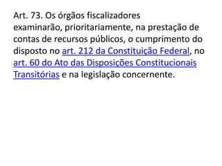 Art. 73. Os órgãos fiscalizadores
examinarão, prioritariamente, na prestação de
contas de recursos públicos, o cumprimento do
disposto no art. 212 da Constituição Federal, no
art. 60 do Ato das Disposições Constitucionais
Transitórias e na legislação concernente.
 