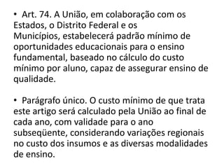 • Art. 74. A União, em colaboração com os
Estados, o Distrito Federal e os
Municípios, estabelecerá padrão mínimo de
oportunidades educacionais para o ensino
fundamental, baseado no cálculo do custo
mínimo por aluno, capaz de assegurar ensino de
qualidade.
• Parágrafo único. O custo mínimo de que trata
este artigo será calculado pela União ao final de
cada ano, com validade para o ano
subseqüente, considerando variações regionais
no custo dos insumos e as diversas modalidades
de ensino.
 