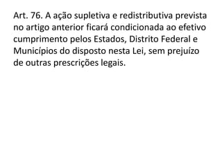 Art. 76. A ação supletiva e redistributiva prevista
no artigo anterior ficará condicionada ao efetivo
cumprimento pelos Estados, Distrito Federal e
Municípios do disposto nesta Lei, sem prejuízo
de outras prescrições legais.
 
