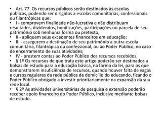 • Art. 77. Os recursos públicos serão destinados às escolas
públicas, podendo ser dirigidos a escolas comunitárias, confessionais
ou filantrópicas que:
• I - comprovem finalidade não-lucrativa e não distribuam
resultados, dividendos, bonificações, participações ou parcela de seu
patrimônio sob nenhuma forma ou pretexto;
• II - apliquem seus excedentes financeiros em educação;
• III - assegurem a destinação de seu patrimônio a outra escola
comunitária, filantrópica ou confessional, ou ao Poder Público, no caso
de encerramento de suas atividades;
• IV - prestem contas ao Poder Público dos recursos recebidos.
• § 1º Os recursos de que trata este artigo poderão ser destinados a
bolsas de estudo para a educação básica, na forma da lei, para os que
demonstrarem insuficiência de recursos, quando houver falta de vagas
e cursos regulares da rede pública de domicílio do educando, ficando o
Poder Público obrigado a investir prioritariamente na expansão da sua
rede local.
• § 2º As atividades universitárias de pesquisa e extensão poderão
receber apoio financeiro do Poder Público, inclusive mediante bolsas
de estudo.
 