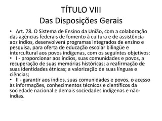 TÍTULO VIII
Das Disposições Gerais
• Art. 78. O Sistema de Ensino da União, com a colaboração
das agências federais de fomento à cultura e de assistência
aos índios, desenvolverá programas integrados de ensino e
pesquisa, para oferta de educação escolar bilingüe e
intercultural aos povos indígenas, com os seguintes objetivos:
• I - proporcionar aos índios, suas comunidades e povos, a
recuperação de suas memórias históricas; a reafirmação de
suas identidades étnicas; a valorização de suas línguas e
ciências;
• II - garantir aos índios, suas comunidades e povos, o acesso
às informações, conhecimentos técnicos e científicos da
sociedade nacional e demais sociedades indígenas e não-
índias.
 