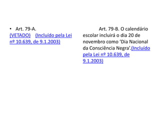 • Art. 79-A.
(VETADO) (Incluído pela Lei
nº 10.639, de 9.1.2003)
Art. 79-B. O calendário
escolar incluirá o dia 20 de
novembro como ‘Dia Nacional
da Consciência Negra’.(Incluído
pela Lei nº 10.639, de
9.1.2003)
 