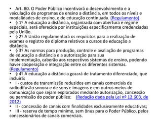 • Art. 80. O Poder Público incentivará o desenvolvimento e a
veiculação de programas de ensino a distância, em todos os níveis e
modalidades de ensino, e de educação continuada. (Regulamento)
• § 1º A educação a distância, organizada com abertura e regime
especiais, será oferecida por instituições especificamente credenciadas
pela União.
• § 2º A União regulamentará os requisitos para a realização de
exames e registro de diploma relativos a cursos de educação a
distância.
• § 3º As normas para produção, controle e avaliação de programas
de educação a distância e a autorização para sua
implementação, caberão aos respectivos sistemas de ensino, podendo
haver cooperação e integração entre os diferentes sistemas.
(Regulamento)
• § 4º A educação a distância gozará de tratamento diferenciado, que
incluirá:
• I - custos de transmissão reduzidos em canais comerciais de
radiodifusão sonora e de sons e imagens e em outros meios de
comunicação que sejam explorados mediante autorização, concessão
ou permissão do poder público; (Redação dada pela Lei nº 12.603, de
2012)
• II - concessão de canais com finalidades exclusivamente educativas;
• III - reserva de tempo mínimo, sem ônus para o Poder Público, pelos
concessionários de canais comerciais.
 