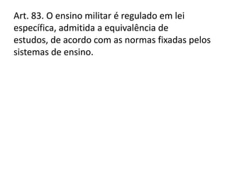 Art. 83. O ensino militar é regulado em lei
específica, admitida a equivalência de
estudos, de acordo com as normas fixadas pelos
sistemas de ensino.
 