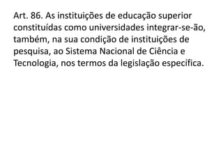 Art. 86. As instituições de educação superior
constituídas como universidades integrar-se-ão,
também, na sua condição de instituições de
pesquisa, ao Sistema Nacional de Ciência e
Tecnologia, nos termos da legislação específica.
 