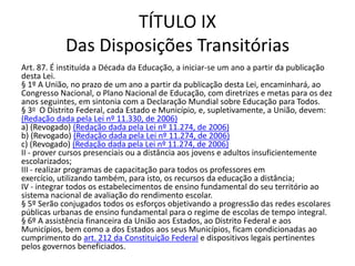 TÍTULO IX
Das Disposições Transitórias
Art. 87. É instituída a Década da Educação, a iniciar-se um ano a partir da publicação
desta Lei.
§ 1º A União, no prazo de um ano a partir da publicação desta Lei, encaminhará, ao
Congresso Nacional, o Plano Nacional de Educação, com diretrizes e metas para os dez
anos seguintes, em sintonia com a Declaração Mundial sobre Educação para Todos.
§ 3o O Distrito Federal, cada Estado e Município, e, supletivamente, a União, devem:
(Redação dada pela Lei nº 11.330, de 2006)
a) (Revogado) (Redação dada pela Lei nº 11.274, de 2006)
b) (Revogado) (Redação dada pela Lei nº 11.274, de 2006)
c) (Revogado) (Redação dada pela Lei nº 11.274, de 2006)
II - prover cursos presenciais ou a distância aos jovens e adultos insuficientemente
escolarizados;
III - realizar programas de capacitação para todos os professores em
exercício, utilizando também, para isto, os recursos da educação a distância;
IV - integrar todos os estabelecimentos de ensino fundamental do seu território ao
sistema nacional de avaliação do rendimento escolar.
§ 5º Serão conjugados todos os esforços objetivando a progressão das redes escolares
públicas urbanas de ensino fundamental para o regime de escolas de tempo integral.
§ 6º A assistência financeira da União aos Estados, ao Distrito Federal e aos
Municípios, bem como a dos Estados aos seus Municípios, ficam condicionadas ao
cumprimento do art. 212 da Constituição Federal e dispositivos legais pertinentes
pelos governos beneficiados.
 