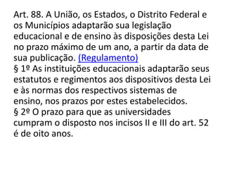 Art. 88. A União, os Estados, o Distrito Federal e
os Municípios adaptarão sua legislação
educacional e de ensino às disposições desta Lei
no prazo máximo de um ano, a partir da data de
sua publicação. (Regulamento)
§ 1º As instituições educacionais adaptarão seus
estatutos e regimentos aos dispositivos desta Lei
e às normas dos respectivos sistemas de
ensino, nos prazos por estes estabelecidos.
§ 2º O prazo para que as universidades
cumpram o disposto nos incisos II e III do art. 52
é de oito anos.
 