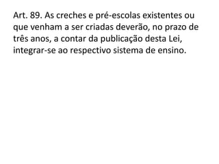 Art. 89. As creches e pré-escolas existentes ou
que venham a ser criadas deverão, no prazo de
três anos, a contar da publicação desta Lei,
integrar-se ao respectivo sistema de ensino.
 