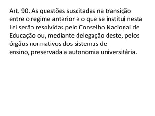Art. 90. As questões suscitadas na transição
entre o regime anterior e o que se institui nesta
Lei serão resolvidas pelo Conselho Nacional de
Educação ou, mediante delegação deste, pelos
órgãos normativos dos sistemas de
ensino, preservada a autonomia universitária.
 