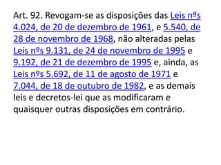 Art. 92. Revogam-se as disposições das Leis nºs
4.024, de 20 de dezembro de 1961, e 5.540, de
28 de novembro de 1968, não alteradas pelas
Leis nºs 9.131, de 24 de novembro de 1995 e
9.192, de 21 de dezembro de 1995 e, ainda, as
Leis nºs 5.692, de 11 de agosto de 1971 e
7.044, de 18 de outubro de 1982, e as demais
leis e decretos-lei que as modificaram e
quaisquer outras disposições em contrário.
 