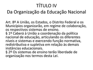 TÍTULO IV
Da Organização da Educação Nacional
Art. 8º A União, os Estados, o Distrito Federal e os
Municípios organizarão, em regime de colaboração,
os respectivos sistemas de ensino.
§ 1º Caberá à União a coordenação da política
nacional de educação, articulando os diferentes
níveis e sistemas e exercendo função normativa,
redistributiva e supletiva em relação às demais
instâncias educacionais.
§ 2º Os sistemas de ensino terão liberdade de
organização nos termos desta Lei.
 