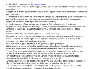 Art. 9º A União incumbir-se-á de: (Regulamento)
I - elaborar o Plano Nacional de Educação, em colaboração com os Estados, o Distrito Federal e os
Municípios;
II - organizar, manter e desenvolver os órgãos e instituições oficiais do sistema federal de ensino e
o dos Territórios;
III - prestar assistência técnica e financeira aos Estados, ao Distrito Federal e aos Municípios para
o desenvolvimento de seus sistemas de ensino e o atendimento prioritário à escolaridade
obrigatória, exercendo sua função redistributiva e supletiva;
IV - estabelecer, em colaboração com os Estados, o Distrito Federal e os Municípios,
competências e diretrizes para a educação infantil, o ensino fundamental e o ensino médio, que
nortearão os currículos e seus conteúdos mínimos, de modo a assegurar formação básica
comum;
V - coletar, analisar e disseminar informações sobre a educação;
VI - assegurar processo nacional de avaliação do rendimento escolar no ensino fundamental,
médio e superior, em colaboração com os sistemas de ensino, objetivando a definição de
prioridades e a melhoria da qualidade do ensino;
VII - baixar normas gerais sobre cursos de graduação e pós-graduação;
VIII - assegurar processo nacional de avaliação das instituições de educação superior, com a
cooperação dos sistemas que tiverem responsabilidade sobre este nível de ensino;
IX - autorizar, reconhecer, credenciar, supervisionar e avaliar, respectivamente, os cursos das
instituições de educação superior e os estabelecimentos do seu sistema de ensino.
§ 1º Na estrutura educacional, haverá um Conselho Nacional de Educação, com funções
normativas e de supervisão e atividade permanente, criado por lei.
§ 2° Para o cumprimento do disposto nos incisos V a IX, a União terá acesso a todos os dados e
informações necessários de todos os estabelecimentos e órgãos educacionais.
§ 3º As atribuições constantes do inciso IX poderão ser delegadas aos Estados e ao Distrito
Federal, desde que mantenham instituições de educação superior.
 