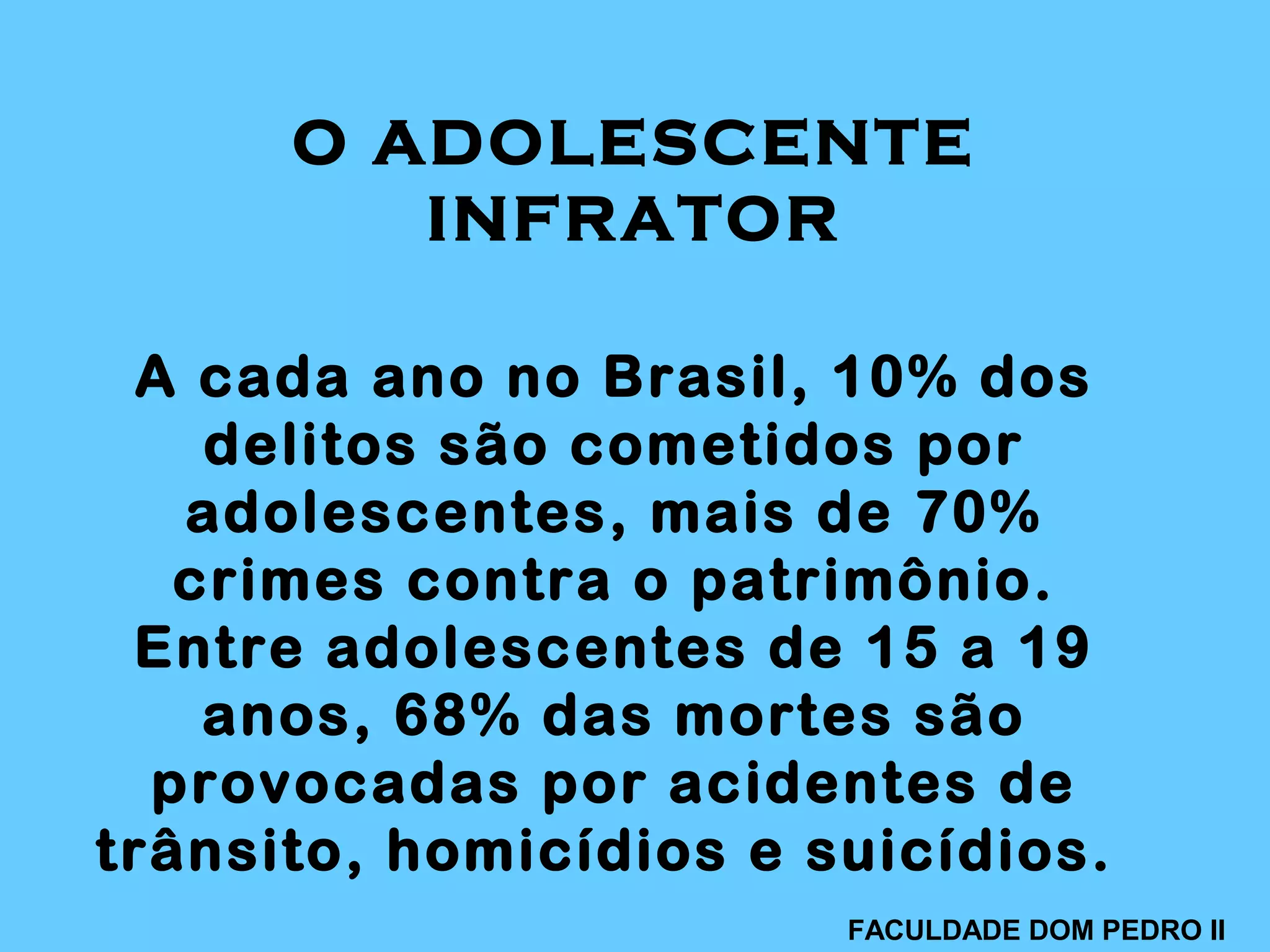 A cada ano no Brasil, 10% dos
delitos são cometidos por
adolescentes, mais de 70%
crimes contra o patrimônio.
Entre adolescentes de 15 a 19
anos, 68% das mortes são
provocadas por acidentes de
trânsito, homicídios e suicídios.
O ADOLESCENTE
INFRATOR
FACULDADE DOM PEDRO II
 