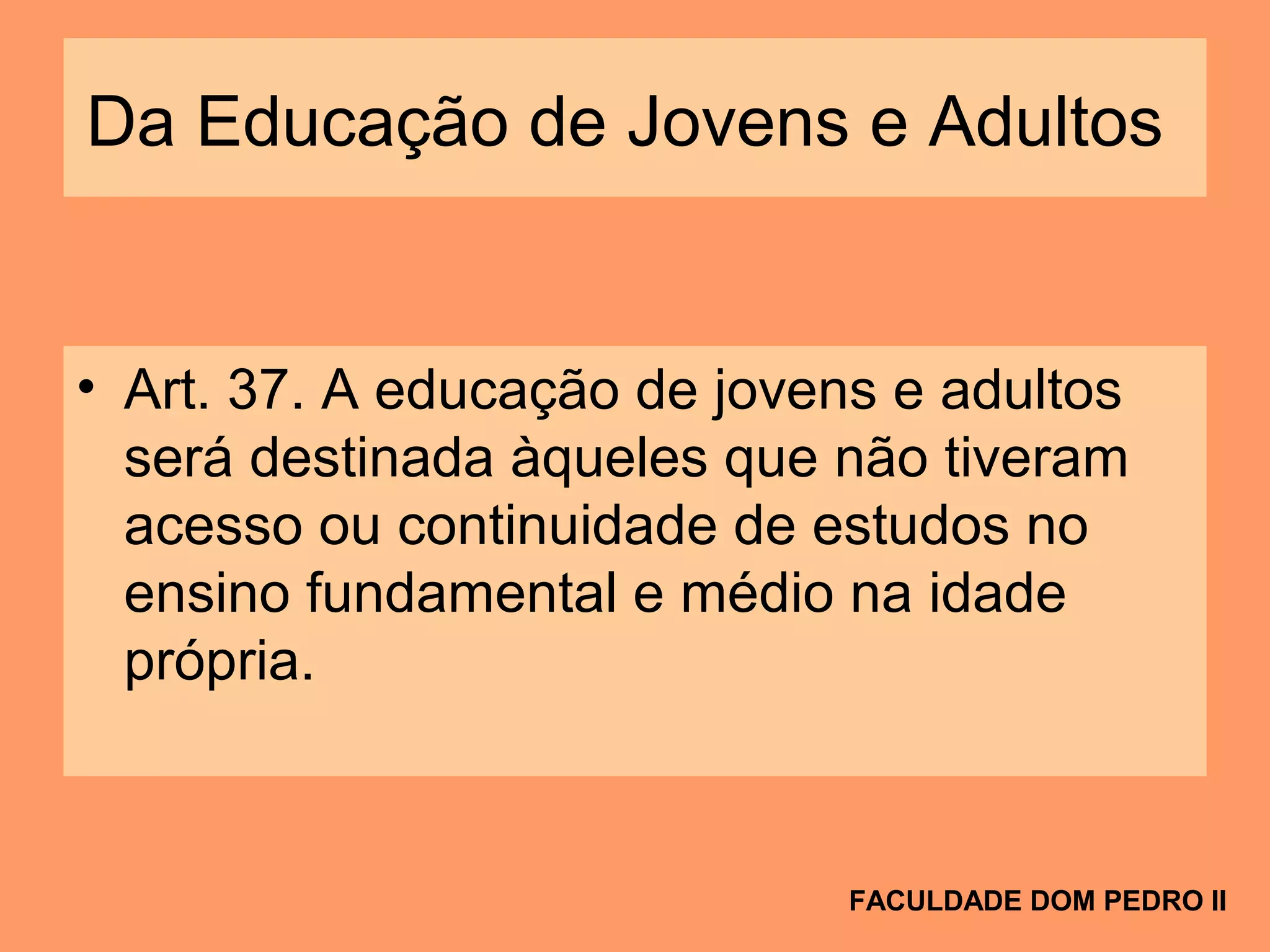 Da Educação de Jovens e Adultos
• Art. 37. A educação de jovens e adultos
será destinada àqueles que não tiveram
acesso ou continuidade de estudos no
ensino fundamental e médio na idade
própria.
FACULDADE DOM PEDRO II
 