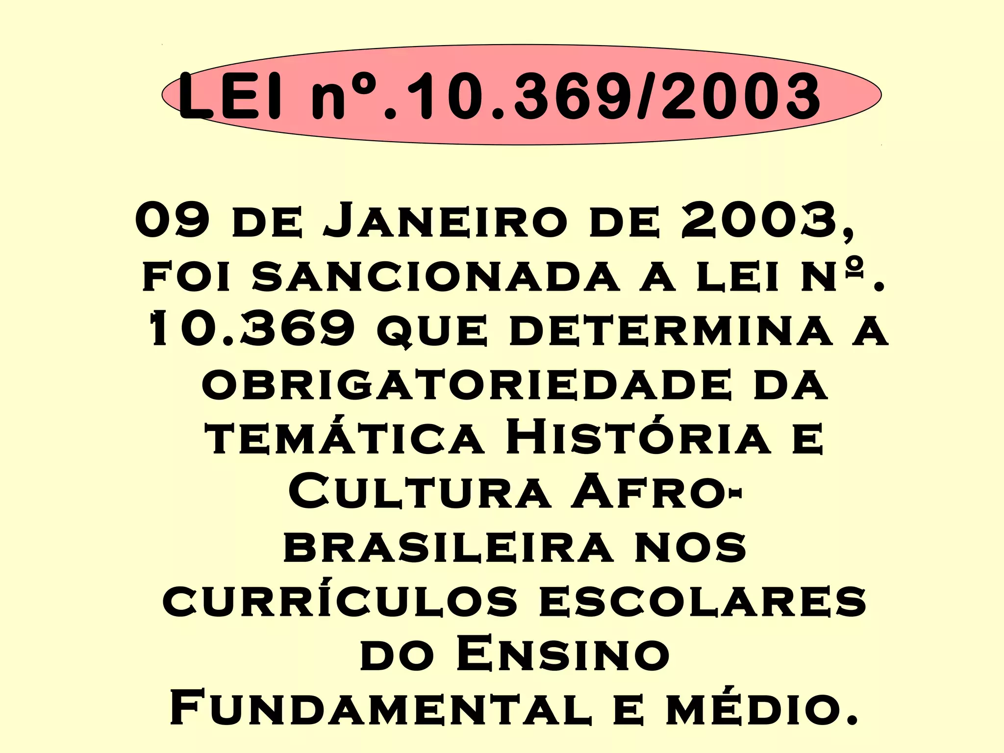 LEI nº.10.369/2003
09 de Janeiro de 2003,
foi sancionada a lei nº.
10.369 que determina a
obrigatoriedade da
temática História e
Cultura Afro-
brasileira nos
currículos escolares
do Ensino
Fundamental e médio.
 