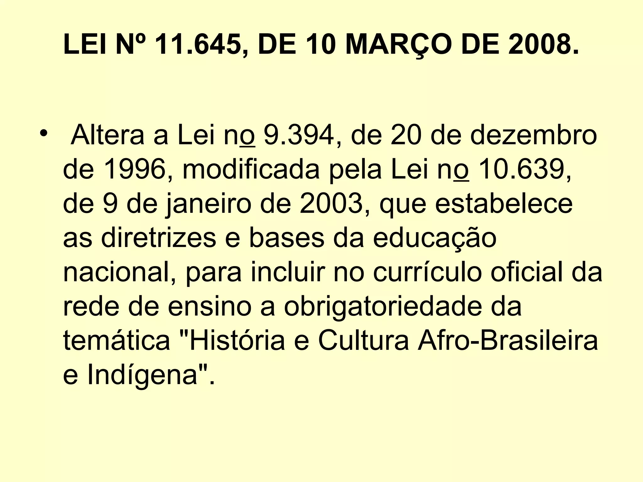 LEI Nº 11.645, DE 10 MARÇO DE 2008.
•  Altera a Lei no 9.394, de 20 de dezembro 
de 1996, modificada pela Lei no 10.639, 
de 9 de janeiro de 2003, que estabelece 
as diretrizes e bases da educação 
nacional, para incluir no currículo oficial da 
rede de ensino a obrigatoriedade da 
temática "História e Cultura Afro-Brasileira 
e Indígena".
 