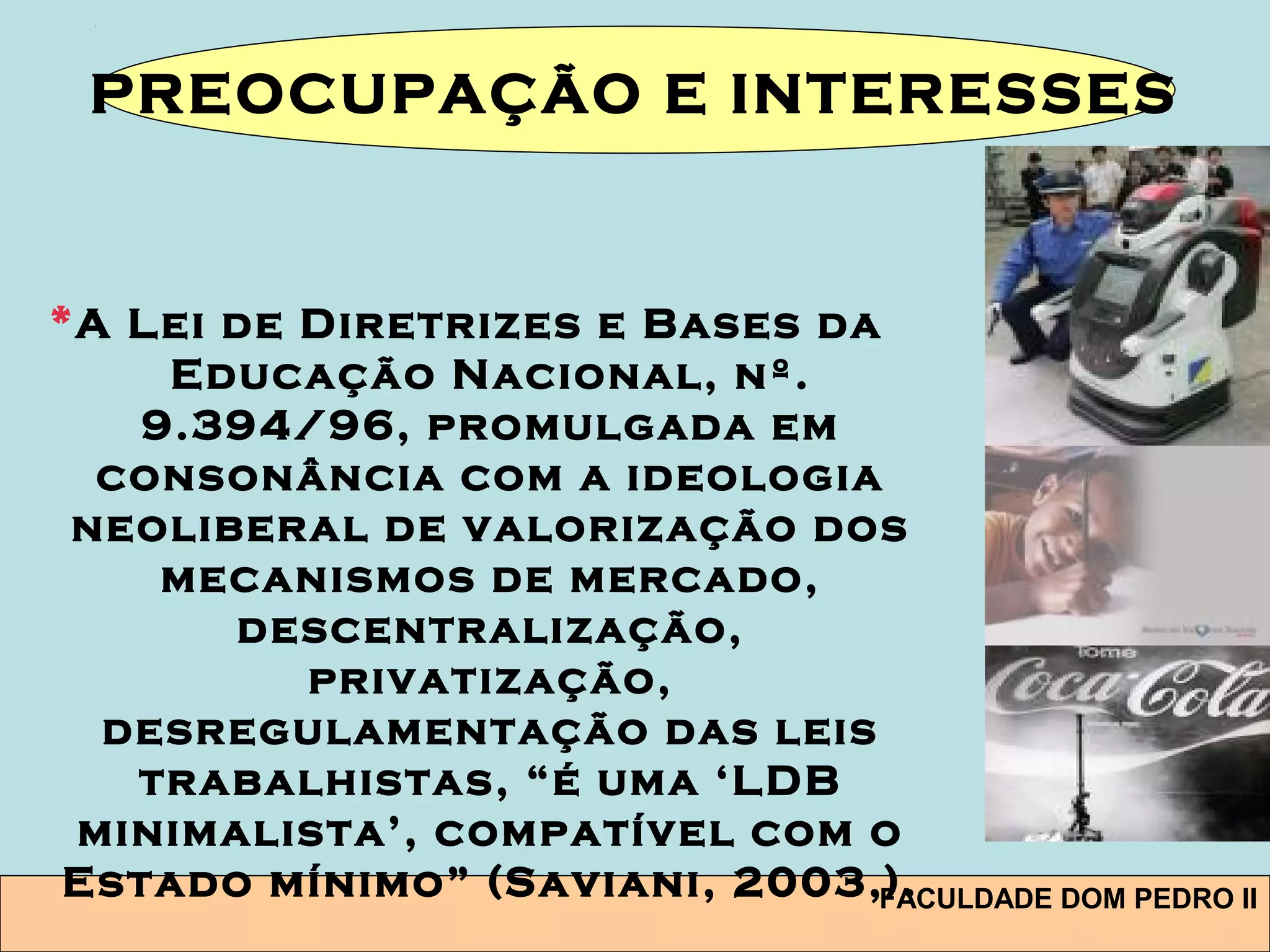 FACULDADE DOM PEDRO II
*A Lei de Diretrizes e Bases da
Educação Nacional, nº.
9.394/96, promulgada em
consonância com a ideologia
neoliberal de valorização dos
mecanismos de mercado,
descentralização,
privatização,
desregulamentação das leis
trabalhistas, “é uma ‘LDB
minimalista’, compatível com o
Estado mínimo” (Saviani, 2003,).
PREOCUPAÇÃO E INTERESSES
 