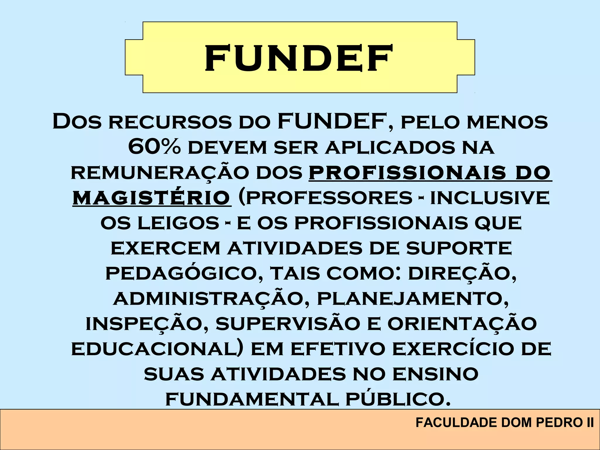 FACULDADE DOM PEDRO II
FUNDEF
Dos recursos do FUNDEF, pelo menos
60% devem ser aplicados na
remuneração dos profissionais do
magistério (professores - inclusive
os leigos - e os profissionais que
exercem atividades de suporte
pedagógico, tais como: direção,
administração, planejamento,
inspeção, supervisão e orientação
educacional) em efetivo exercício de
suas atividades no ensino
fundamental público.
 