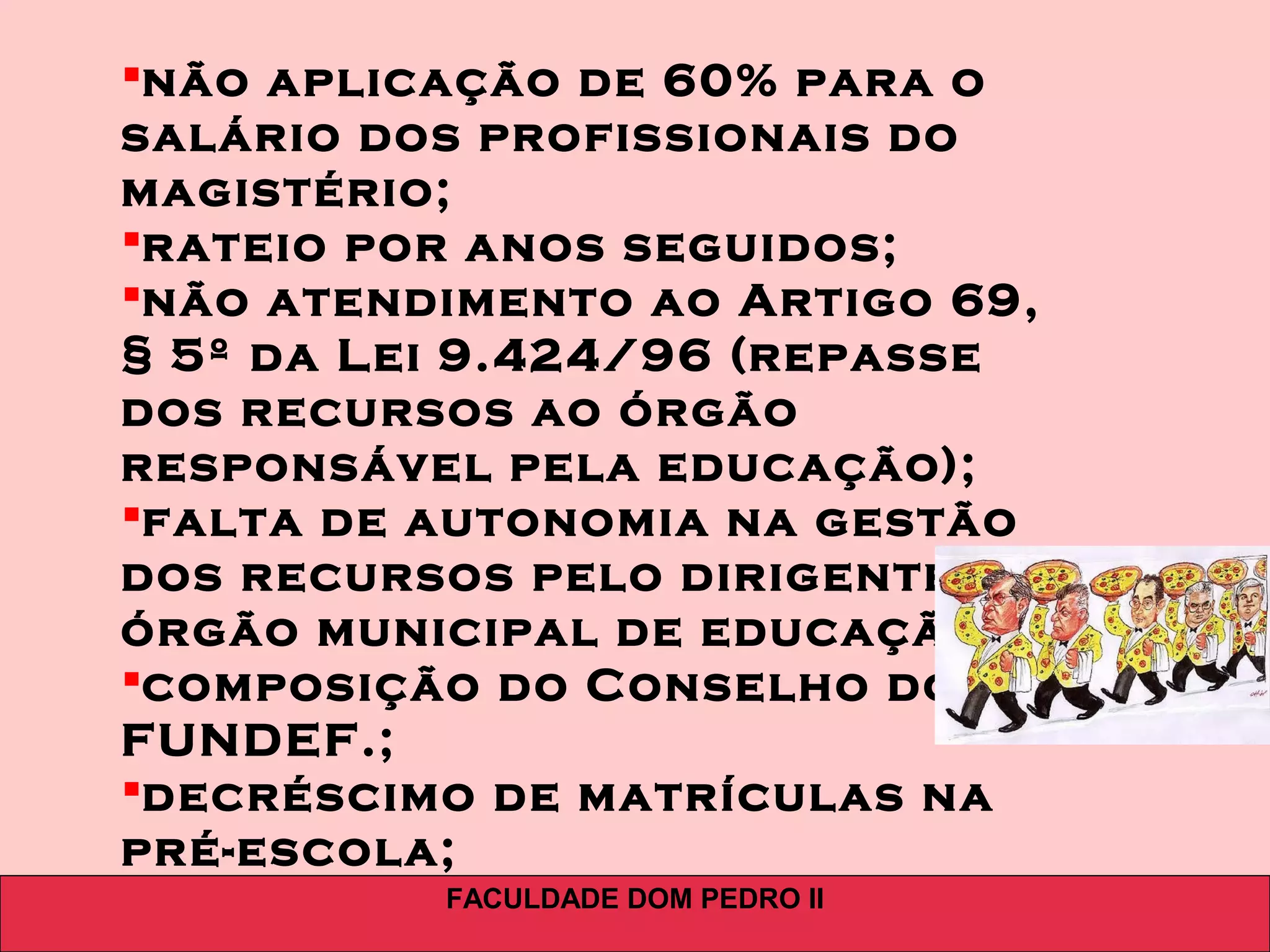 FACULDADE DOM PEDRO II
não aplicação de 60% para o
salário dos profissionais do
magistério;
rateio por anos seguidos;
não atendimento ao Artigo 69,
§ 5º da Lei 9.424/96 (repasse
dos recursos ao órgão
responsável pela educação);
falta de autonomia na gestão
dos recursos pelo dirigente do
órgão municipal de educação;
composição do Conselho do
FUNDEF.;
decréscimo de matrículas na
pré-escola;
 