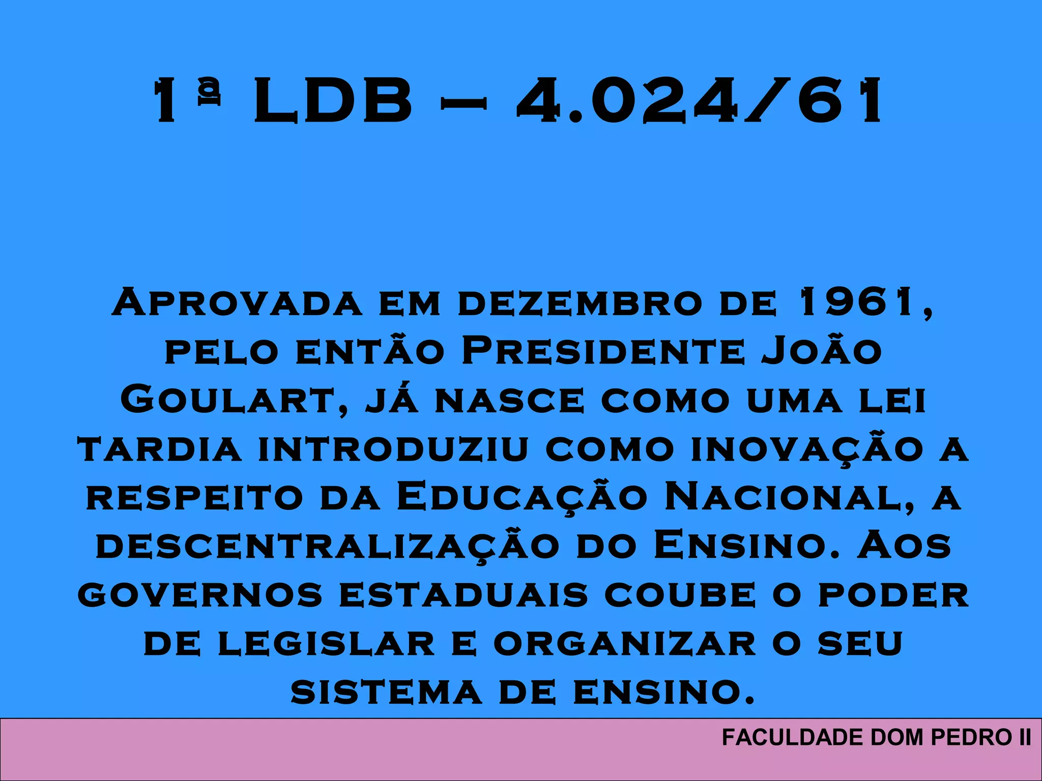 1ª LDB – 4.024/61
Aprovada em dezembro de 1961,
pelo então Presidente João
Goulart, já nasce como uma lei
tardia introduziu como inovação a
respeito da Educação Nacional, a
descentralização do Ensino. Aos
governos estaduais coube o poder
de legislar e organizar o seu
sistema de ensino.
FACULDADE DOM PEDRO II
 