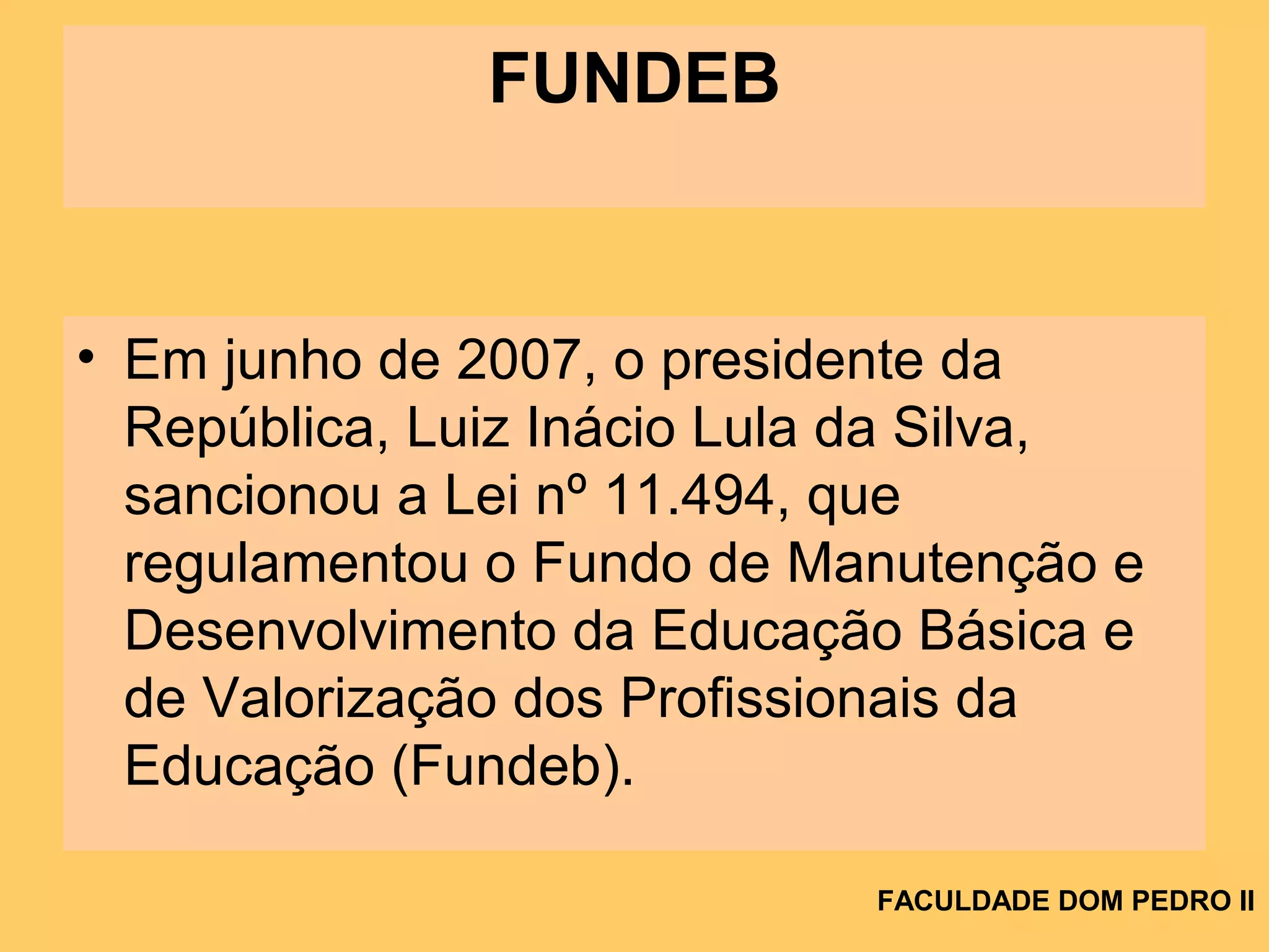 FUNDEB
• Em junho de 2007, o presidente da
República, Luiz Inácio Lula da Silva,
sancionou a Lei nº 11.494, que
regulamentou o Fundo de Manutenção e
Desenvolvimento da Educação Básica e
de Valorização dos Profissionais da
Educação (Fundeb).
FACULDADE DOM PEDRO II
 