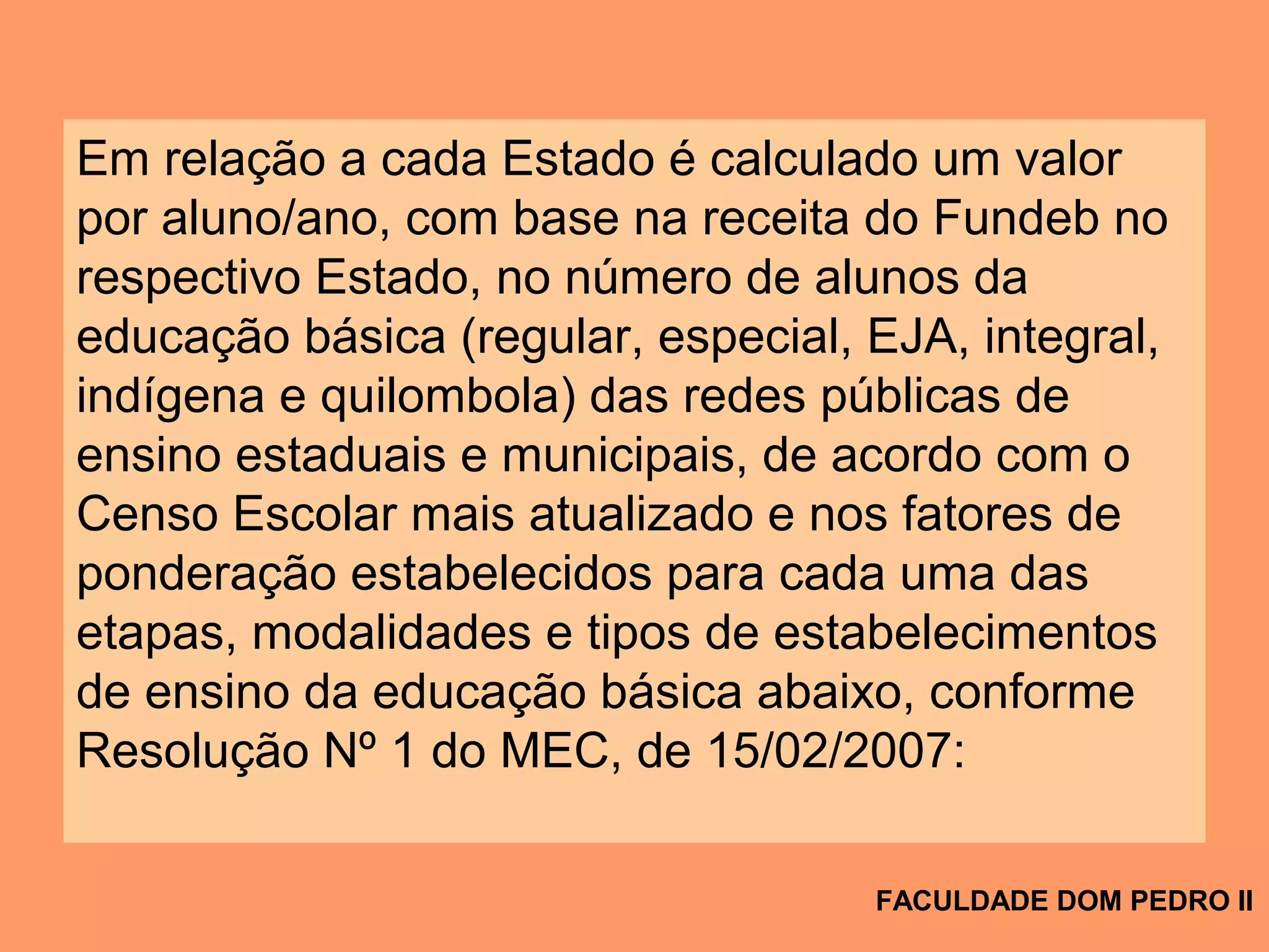 Em relação a cada Estado é calculado um valor
por aluno/ano, com base na receita do Fundeb no
respectivo Estado, no número de alunos da
educação básica (regular, especial, EJA, integral,
indígena e quilombola) das redes públicas de
ensino estaduais e municipais, de acordo com o
Censo Escolar mais atualizado e nos fatores de
ponderação estabelecidos para cada uma das
etapas, modalidades e tipos de estabelecimentos
de ensino da educação básica abaixo, conforme
Resolução Nº 1 do MEC, de 15/02/2007:
FACULDADE DOM PEDRO II
 