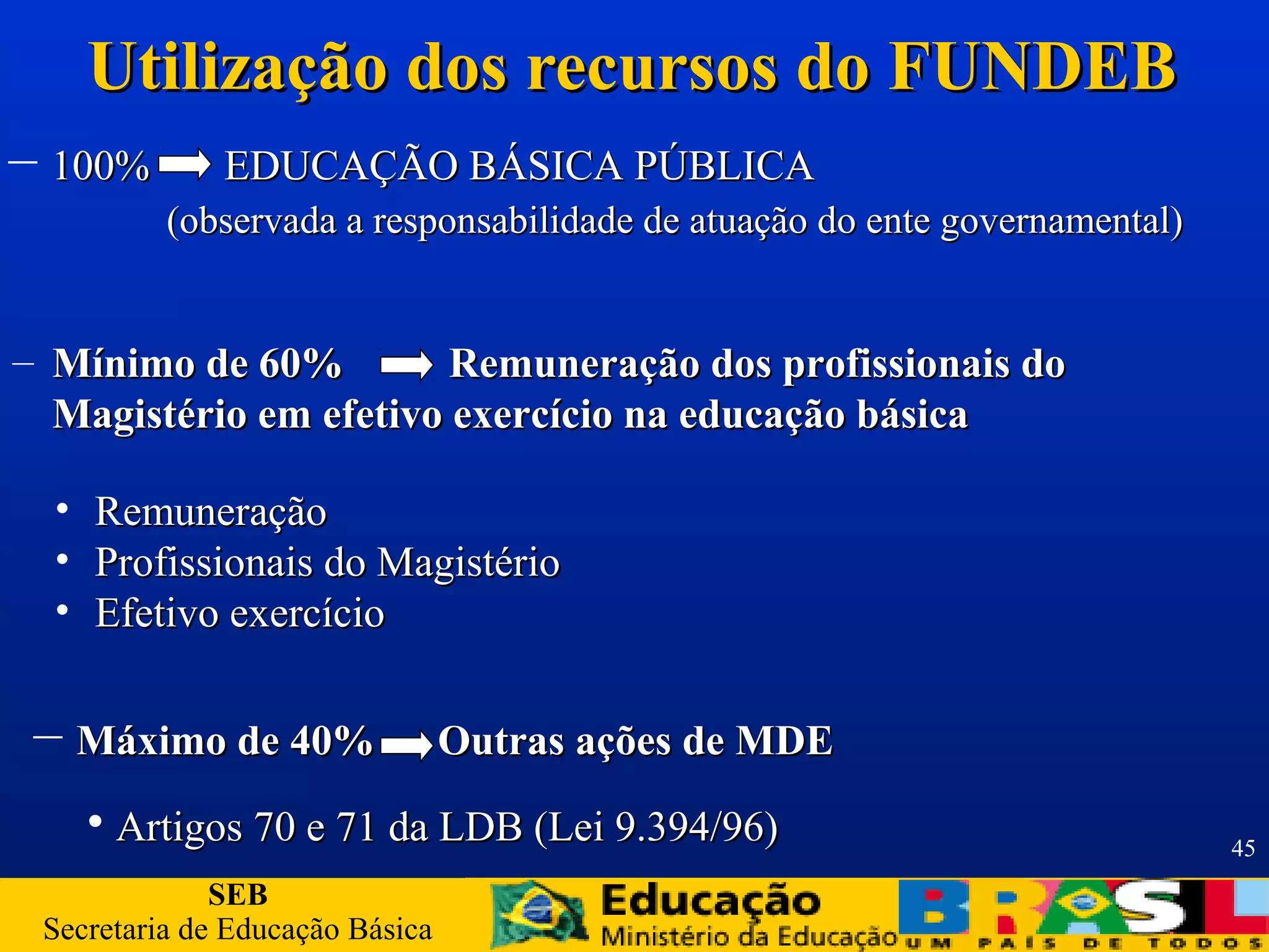 SEB
Secretaria de Educação Básica
45
Utilização dos recursos do FUNDEBUtilização dos recursos do FUNDEB
– Máximo de 40% Outras ações de MDEMáximo de 40% Outras ações de MDE
– 100% EDUCAÇÃO BÁSICA PÚBLICA100% EDUCAÇÃO BÁSICA PÚBLICA
(observada a responsabilidade de atuação do ente governamental)(observada a responsabilidade de atuação do ente governamental)
– Mínimo de 60% Remuneração dos profissionais doMínimo de 60% Remuneração dos profissionais do
Magistério em efetivo exercício na educação básicaMagistério em efetivo exercício na educação básica
• RemuneraçãoRemuneração
• Profissionais do MagistérioProfissionais do Magistério
• Efetivo exercícioEfetivo exercício
• Artigos 70 e 71 da LDB (Lei 9.394/96)Artigos 70 e 71 da LDB (Lei 9.394/96)
 