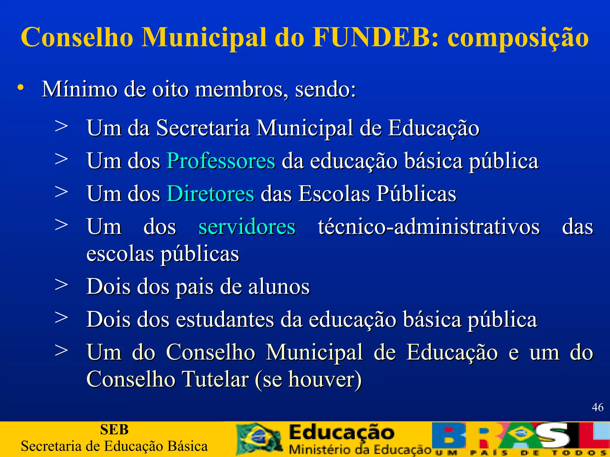 SEB
Secretaria de Educação Básica
46
Conselho Municipal do FUNDEB: composição
• Mínimo de oito membros, sendo:Mínimo de oito membros, sendo:
> Um da Secretaria Municipal de EducaçãoUm da Secretaria Municipal de Educação
> Um dosUm dos ProfessoresProfessores da educação básica públicada educação básica pública
> Um dosUm dos DiretoresDiretores das Escolas Públicasdas Escolas Públicas
> Um dosUm dos servidoresservidores técnico-administrativos dastécnico-administrativos das
escolas públicasescolas públicas
> Dois dos pais de alunosDois dos pais de alunos
> Dois dos estudantes da educação básica públicaDois dos estudantes da educação básica pública
> Um do Conselho Municipal de Educação e um doUm do Conselho Municipal de Educação e um do
Conselho Tutelar (se houver)Conselho Tutelar (se houver)
 