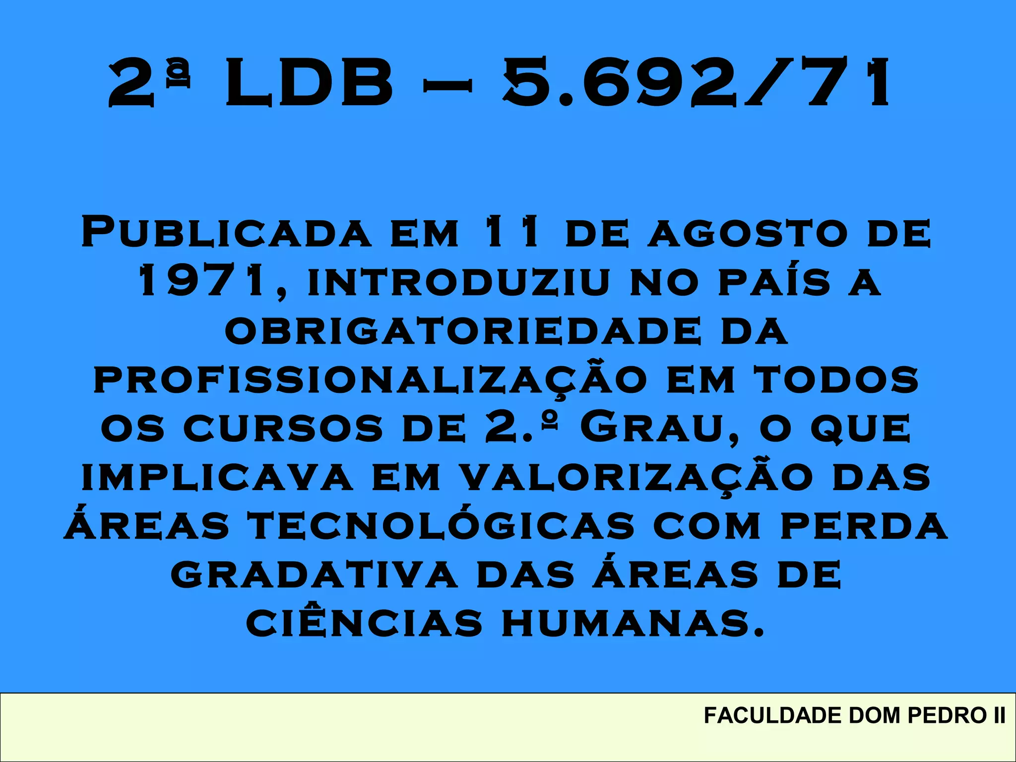 2ª LDB – 5.692/71
Publicada em 11 de agosto de
1971, introduziu no país a
obrigatoriedade da
profissionalização em todos
os cursos de 2.º Grau, o que
implicava em valorização das
áreas tecnológicas com perda
gradativa das áreas de
ciências humanas.
FACULDADE DOM PEDRO II
 