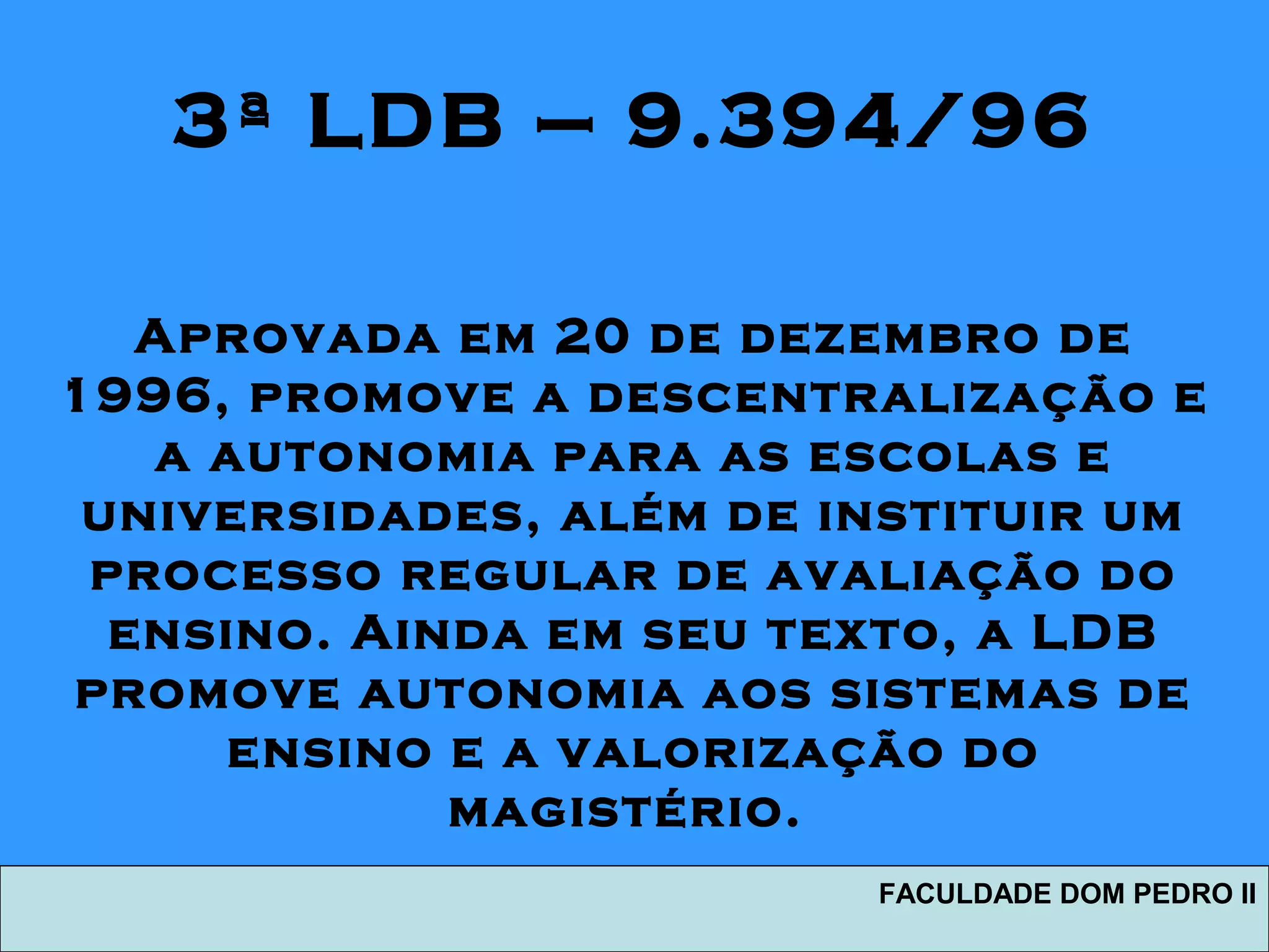 3ª LDB – 9.394/96
Aprovada em 20 de dezembro de
1996, promove a descentralização e
a autonomia para as escolas e
universidades, além de instituir um
processo regular de avaliação do
ensino. Ainda em seu texto, a LDB
promove autonomia aos sistemas de
ensino e a valorização do
magistério.
FACULDADE DOM PEDRO II
 