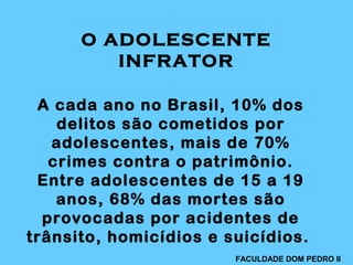 A cada ano no Brasil, 10% dos
delitos são cometidos por
adolescentes, mais de 70%
crimes contra o patrimônio.
Entre adolescentes de 15 a 19
anos, 68% das mortes são
provocadas por acidentes de
trânsito, homicídios e suicídios.
O ADOLESCENTE
INFRATOR
FACULDADE DOM PEDRO II
 