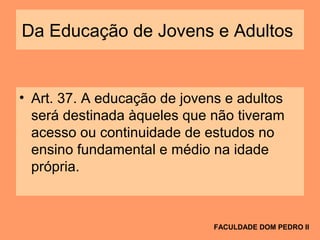 Da Educação de Jovens e Adultos
• Art. 37. A educação de jovens e adultos
será destinada àqueles que não tiveram
acesso ou continuidade de estudos no
ensino fundamental e médio na idade
própria.
FACULDADE DOM PEDRO II
 