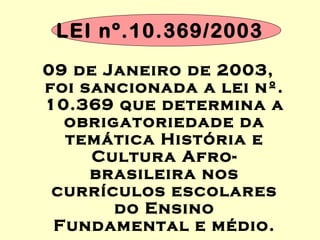 LEI nº.10.369/2003
09 de Janeiro de 2003,
foi sancionada a lei nº.
10.369 que determina a
obrigatoriedade da
temática História e
Cultura Afro-
brasileira nos
currículos escolares
do Ensino
Fundamental e médio.
 