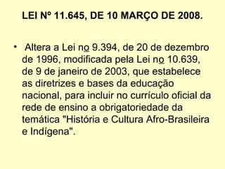 LEI Nº 11.645, DE 10 MARÇO DE 2008.
•  Altera a Lei no 9.394, de 20 de dezembro 
de 1996, modificada pela Lei no 10.639, 
de 9 de janeiro de 2003, que estabelece 
as diretrizes e bases da educação 
nacional, para incluir no currículo oficial da 
rede de ensino a obrigatoriedade da 
temática "História e Cultura Afro-Brasileira 
e Indígena".
 